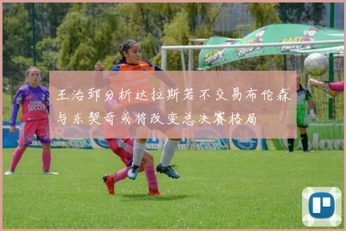 王治郅分析达拉斯若不交易布伦森与东契奇或将改变总决赛格局
