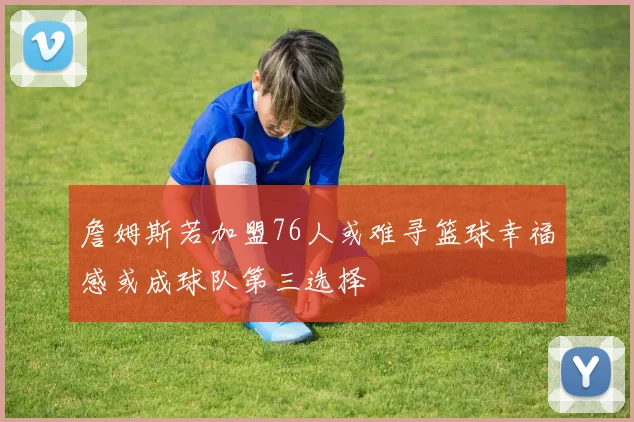 詹姆斯若加盟76人或难寻篮球幸福感或成球队第三选择