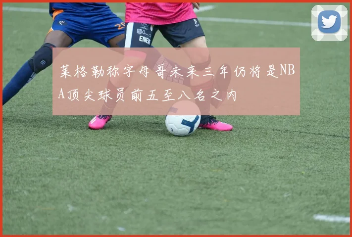 莱格勒称字母哥未来三年仍将是NBA顶尖球员前五至八名之内