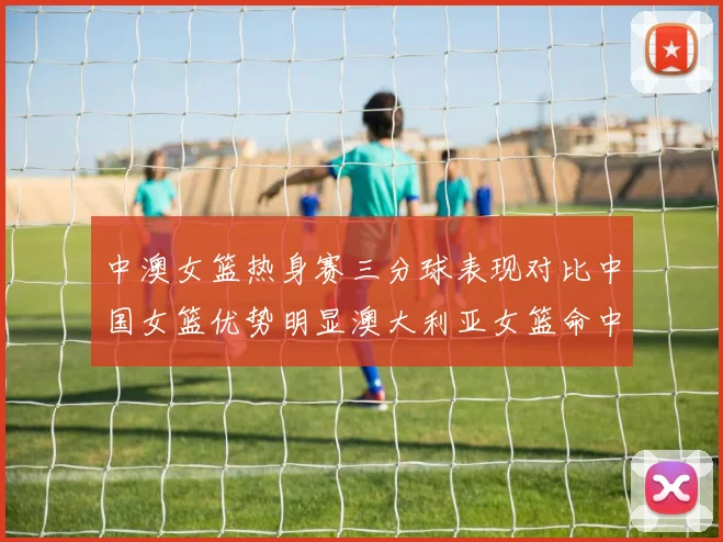 中澳女篮热身赛三分球表现对比中国女篮优势明显澳大利亚女篮命中率低下