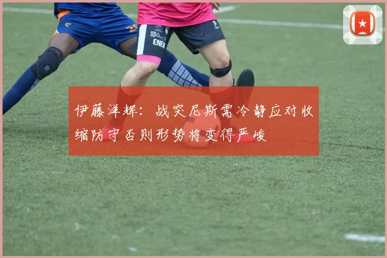 伊藤洋辉：战突尼斯需冷静应对收缩防守否则形势将变得严峻
