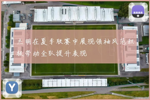杰明在夏季联赛中展现领袖风范积极带动全队提升表现