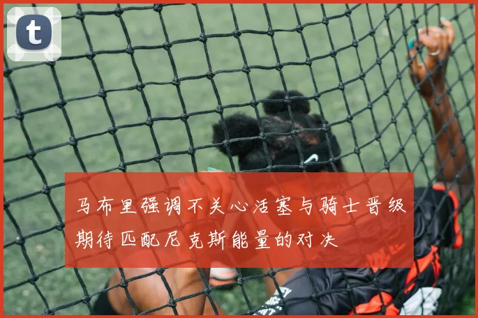 马布里强调不关心活塞与骑士晋级期待匹配尼克斯能量的对决
