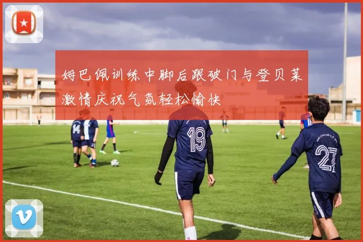 姆巴佩训练中脚后跟破门与登贝莱激情庆祝气氛轻松愉快