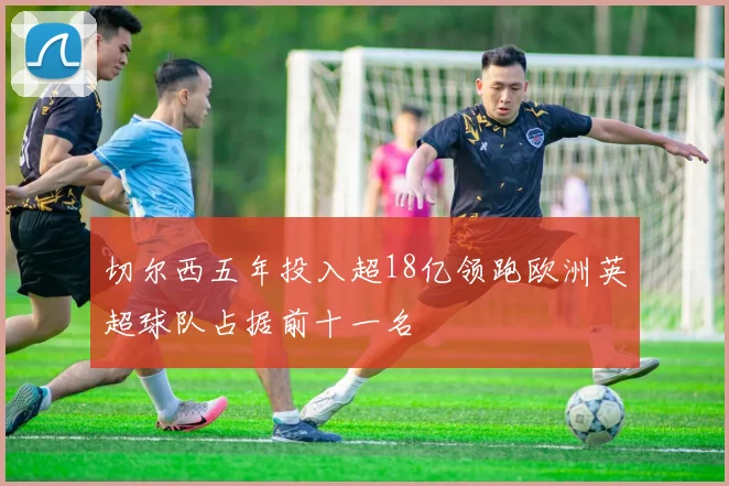 切尔西五年投入超18亿领跑欧洲英超球队占据前十一名