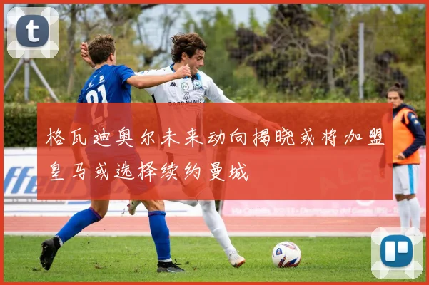 格瓦迪奥尔未来动向揭晓或将加盟皇马或选择续约曼城